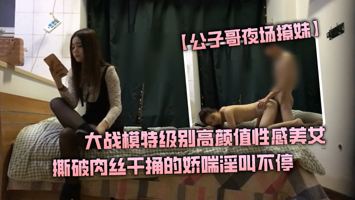 【公子哥夜场撩妹】大战模特级别高颜值性感美女撕破肉丝干捅的娇喘淫叫不停说不要亲爱的干我海报剧照
